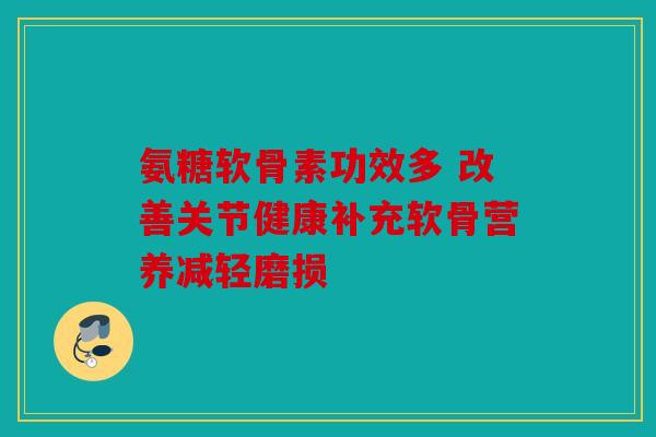 氨糖软骨素功效多 改善关节健康补充软骨营养减轻磨损