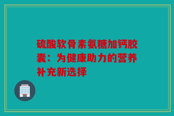 硫酸软骨素氨糖加钙胶囊：为健康助力的营养补充新选择