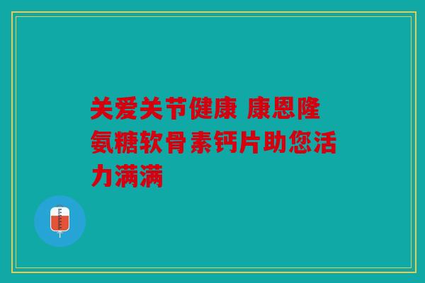 关爱关节健康 康恩隆氨糖软骨素钙片助您活力满满