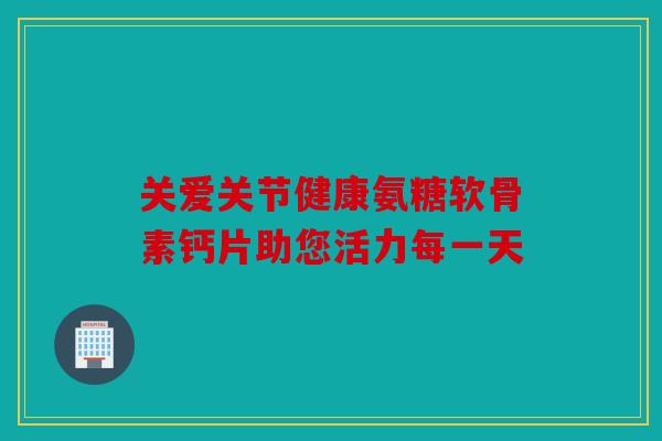 关爱关节健康氨糖软骨素钙片助您活力每一天