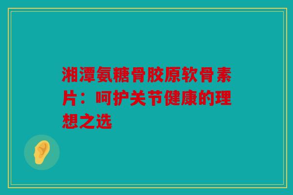 湘潭氨糖骨胶原软骨素片：呵护关节健康的理想之选