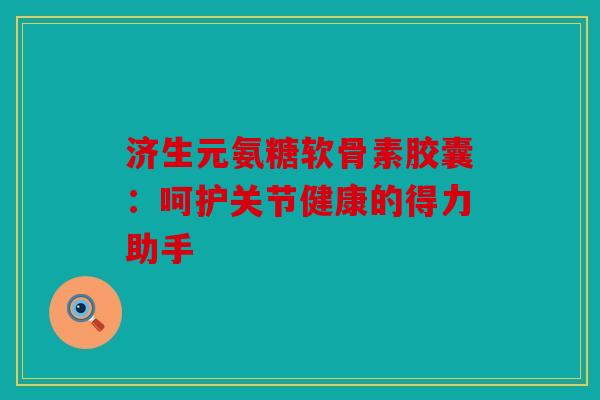 济生元氨糖软骨素胶囊：呵护关节健康的得力助手