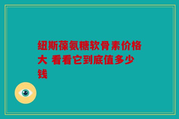 纽斯葆氨糖软骨素价格大 看看它到底值多少钱