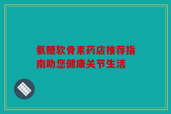 氨糖软骨素药店推荐指南助您健康关节生活