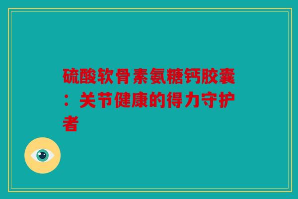 硫酸软骨素氨糖钙胶囊：关节健康的得力守护者