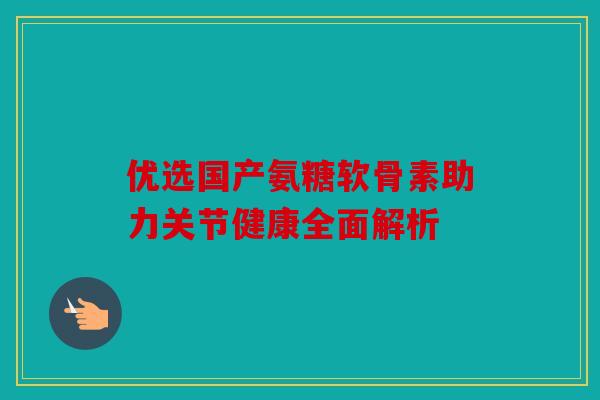 优选国产氨糖软骨素助力关节健康全面解析