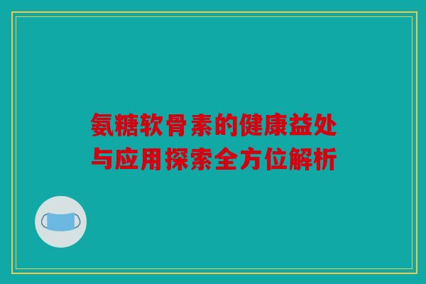 氨糖软骨素的健康益处与应用探索全方位解析