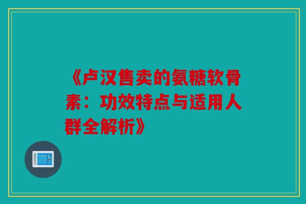 《卢汉售卖的氨糖软骨素：功效特点与适用人群全解析》