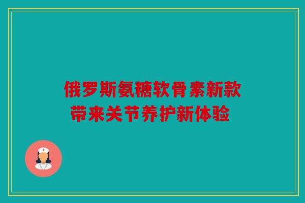 俄罗斯氨糖软骨素新款 带来关节养护新体验