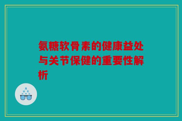 氨糖软骨素的健康益处与关节保健的重要性解析