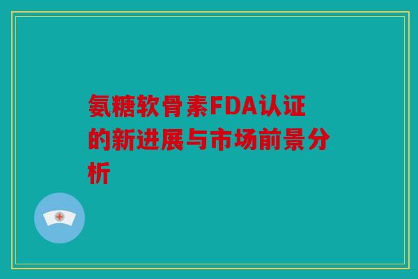 氨糖软骨素FDA认证的新进展与市场前景分析