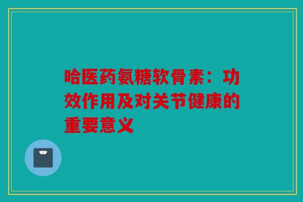 哈医药氨糖软骨素：功效作用及对关节健康的重要意义