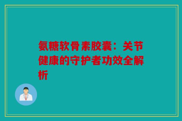 氨糖软骨素胶囊：关节健康的守护者功效全解析