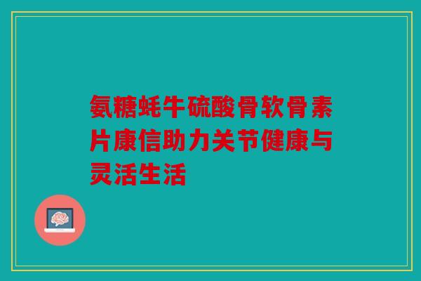 氨糖蚝牛硫酸骨软骨素片康信助力关节健康与灵活生活