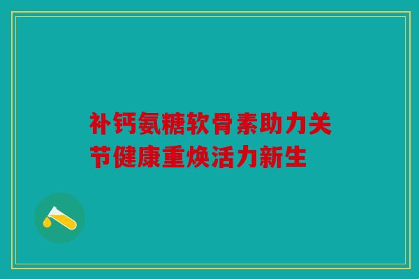 补钙氨糖软骨素助力关节健康重焕活力新生