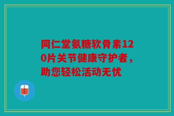 同仁堂氨糖软骨素120片关节健康守护者，助您轻松活动无忧