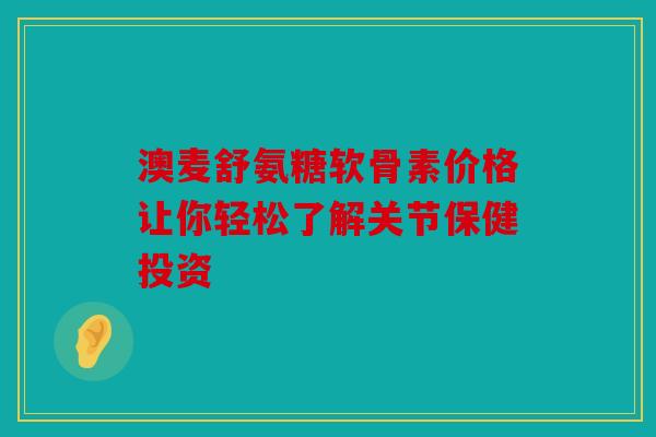 澳麦舒氨糖软骨素价格让你轻松了解关节保健投资