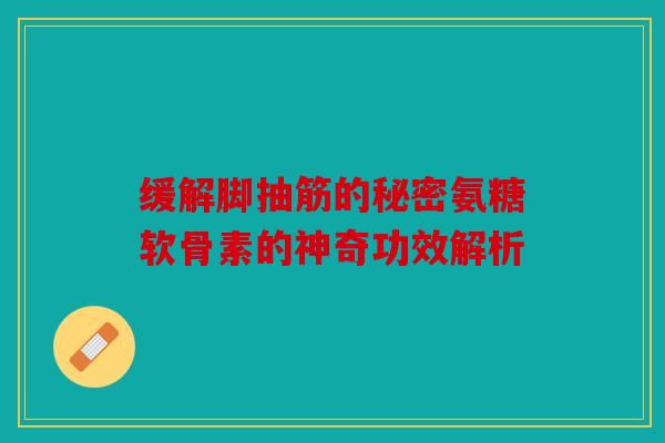 缓解脚抽筋的秘密氨糖软骨素的神奇功效解析