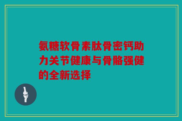 氨糖软骨素肽骨密钙助力关节健康与骨骼强健的全新选择