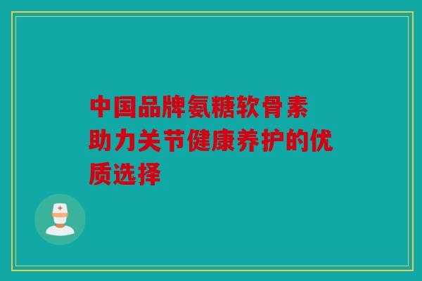 中国品牌氨糖软骨素 助力关节健康养护的优质选择