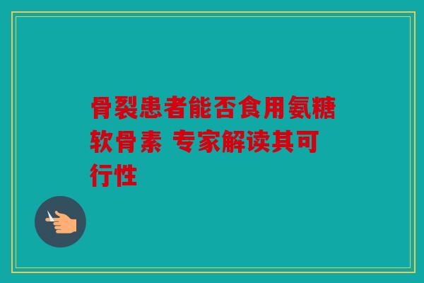 骨裂患者能否食用氨糖软骨素 专家解读其可行性