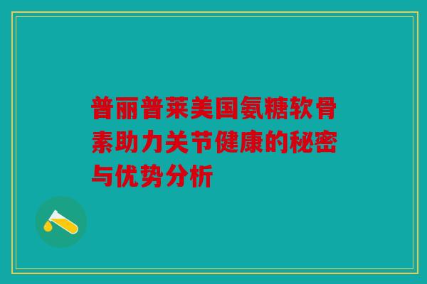 普丽普莱美国氨糖软骨素助力关节健康的秘密与优势分析