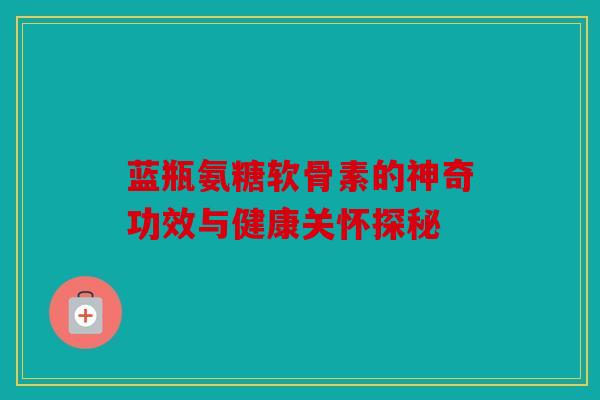 蓝瓶氨糖软骨素的神奇功效与健康关怀探秘