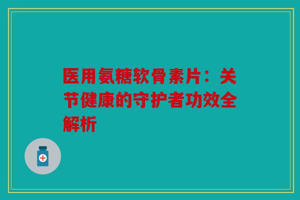 医用氨糖软骨素片：关节健康的守护者功效全解析