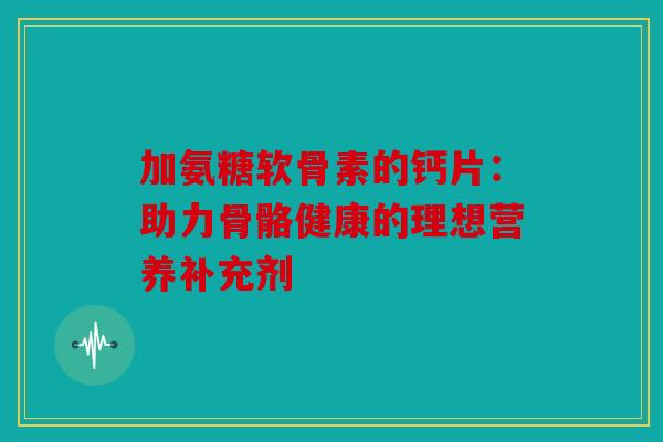 加氨糖软骨素的钙片：助力骨骼健康的理想营养补充剂