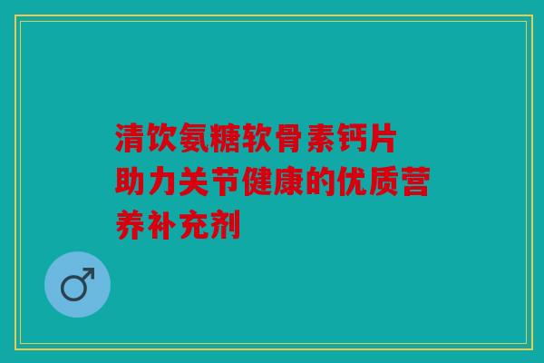 清饮氨糖软骨素钙片 助力关节健康的优质营养补充剂