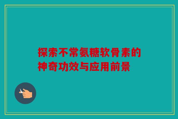 探索不常氨糖软骨素的神奇功效与应用前景