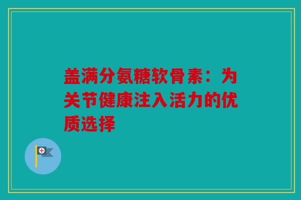 盖满分氨糖软骨素：为关节健康注入活力的优质选择