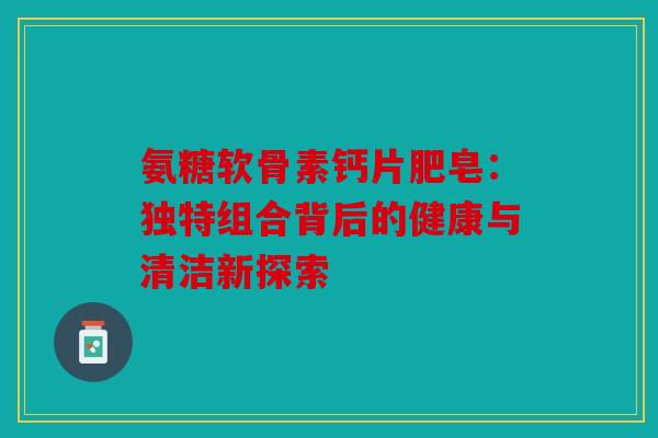 氨糖软骨素钙片肥皂：独特组合背后的健康与清洁新探索