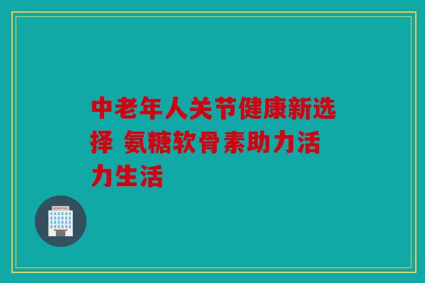 中老年人关节健康新选择 氨糖软骨素助力活力生活