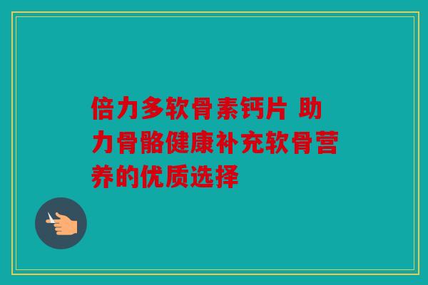 倍力多软骨素钙片 助力骨骼健康补充软骨营养的优质选择