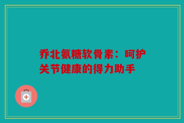 乔北氨糖软骨素：呵护关节健康的得力助手