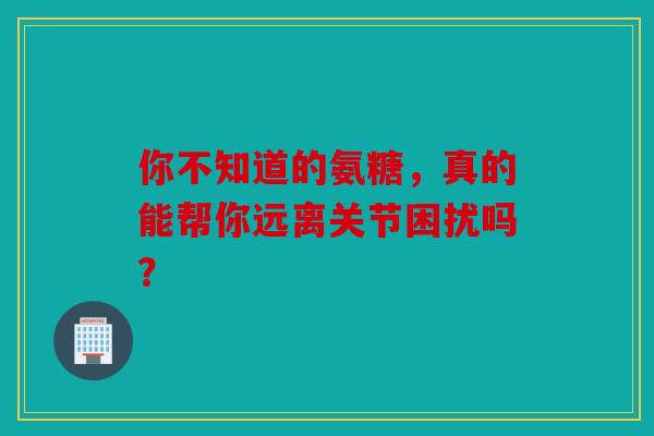 你不知道的氨糖，真的能帮你远离关节困扰吗？