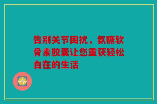 告别关节困扰，氨糖软骨素胶囊让您重获轻松自在的生活