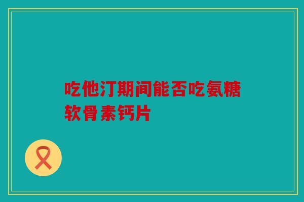 吃他汀期间能否吃氨糖软骨素钙片