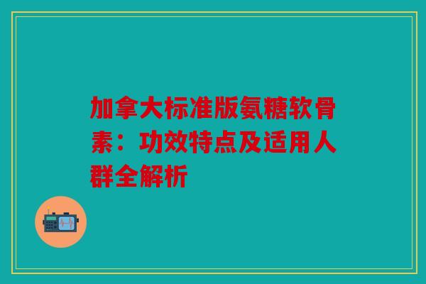 加拿大标准版氨糖软骨素：功效特点及适用人群全解析