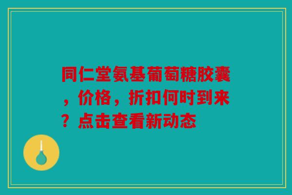 同仁堂氨基葡萄糖胶囊，价格，折扣何时到来？点击查看新动态