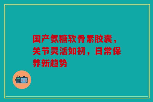 国产氨糖软骨素胶囊，关节灵活如初，日常保养新趋势