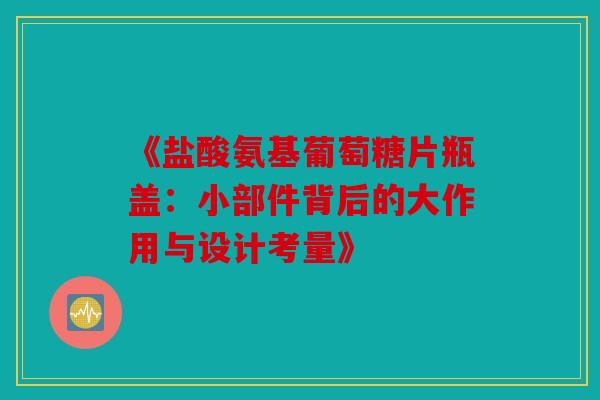 《盐酸氨基葡萄糖片瓶盖：小部件背后的大作用与设计考量》