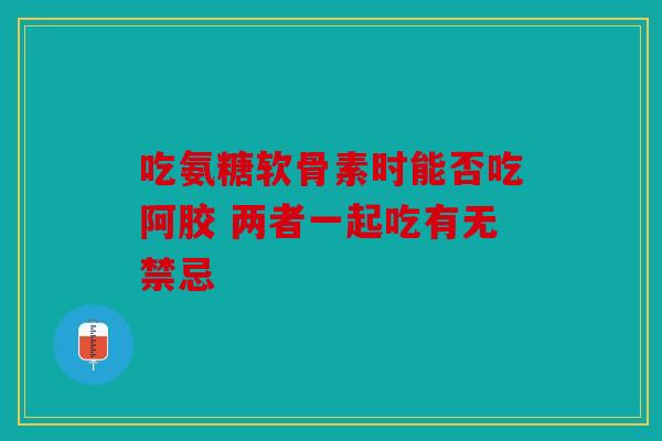 吃氨糖软骨素时能否吃阿胶 两者一起吃有无禁忌