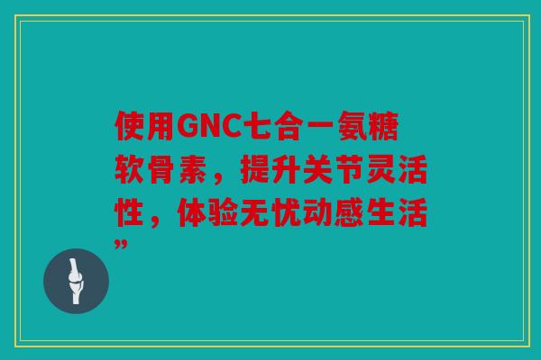 使用GNC七合一氨糖软骨素，提升关节灵活性，体验无忧动感生活”