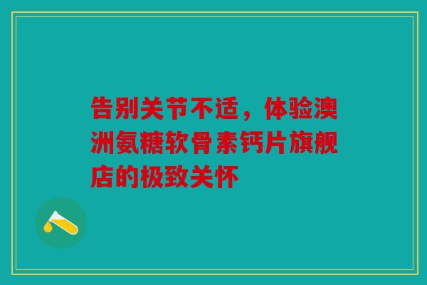 告别关节不适，体验澳洲氨糖软骨素钙片旗舰店的极致关怀