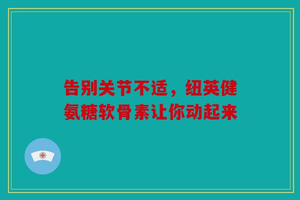 告别关节不适，纽英健氨糖软骨素让你动起来