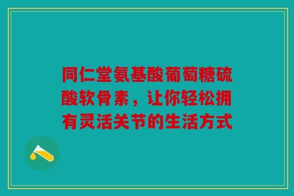 同仁堂氨基酸葡萄糖硫酸软骨素，让你轻松拥有灵活关节的生活方式