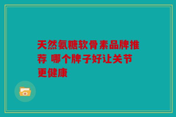 天然氨糖软骨素品牌推荐 哪个牌子好让关节更健康