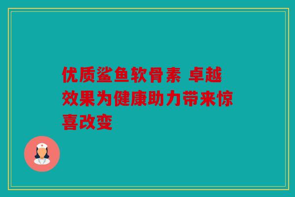 优质鲨鱼软骨素 卓越效果为健康助力带来惊喜改变